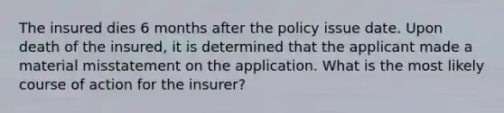 The insured dies 6 months after the policy issue date. Upon death of the insured, it is determined that the applicant made a material misstatement on the application. What is the most likely course of action for the insurer?