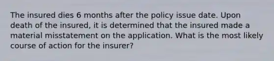 The insured dies 6 months after the policy issue date. Upon death of the insured, it is determined that the insured made a material misstatement on the application. What is the most likely course of action for the insurer?