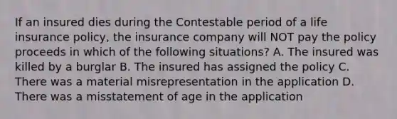 If an insured dies during the Contestable period of a life insurance policy, the insurance company will NOT pay the policy proceeds in which of the following situations? A. The insured was killed by a burglar B. The insured has assigned the policy C. There was a material misrepresentation in the application D. There was a misstatement of age in the application