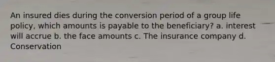 An insured dies during the conversion period of a group life policy, which amounts is payable to the beneficiary? a. interest will accrue b. the face amounts c. The insurance company d. Conservation