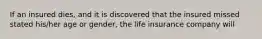 If an insured dies, and it is discovered that the insured missed stated his/her age or gender, the life insurance company will