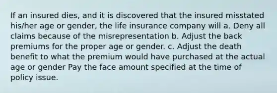 If an insured dies, and it is discovered that the insured misstated his/her age or gender, the life insurance company will a. Deny all claims because of the misrepresentation b. Adjust the back premiums for the proper age or gender. c. Adjust the death benefit to what the premium would have purchased at the actual age or gender Pay the face amount specified at the time of policy issue.