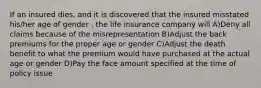 If an insured dies, and it is discovered that the insured misstated his/her age of gender , the life insurance company will A)Deny all claims because of the misrepresentation B)Adjust the back premiums for the proper age or gender C)Adjust the death benefit to what the premium would have purchased at the actual age or gender D)Pay the face amount specified at the time of policy issue