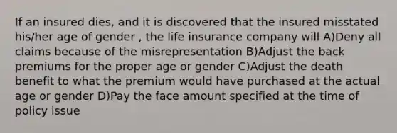 If an insured dies, and it is discovered that the insured misstated his/her age of gender , the life insurance company will A)Deny all claims because of the misrepresentation B)Adjust the back premiums for the proper age or gender C)Adjust the death benefit to what the premium would have purchased at the actual age or gender D)Pay the face amount specified at the time of policy issue