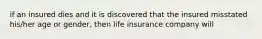 if an insured dies and it is discovered that the insured misstated his/her age or gender, then life insurance company will