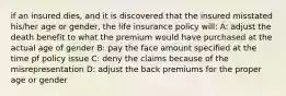 if an insured dies, and it is discovered that the insured misstated his/her age or gender, the life insurance policy will: A: adjust the death benefit to what the premium would have purchased at the actual age of gender B: pay the face amount specified at the time pf policy issue C: deny the claims because of the misrepresentation D: adjust the back premiums for the proper age or gender