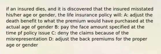 if an insured dies, and it is discovered that the insured misstated his/her age or gender, the life insurance policy will: A: adjust the death benefit to what the premium would have purchased at the actual age of gender B: pay the face amount specified at the time pf policy issue C: deny the claims because of the misrepresentation D: adjust the back premiums for the proper age or gender