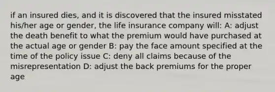 if an insured dies, and it is discovered that the insured misstated his/her age or gender, the life insurance company will: A: adjust the death benefit to what the premium would have purchased at the actual age or gender B: pay the face amount specified at the time of the policy issue C: deny all claims because of the misrepresentation D: adjust the back premiums for the proper age