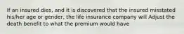 If an insured dies, and it is discovered that the insured misstated his/her age or gender, the life insurance company will Adjust the death benefit to what the premium would have