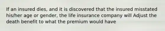 If an insured dies, and it is discovered that the insured misstated his/her age or gender, the life insurance company will Adjust the death benefit to what the premium would have