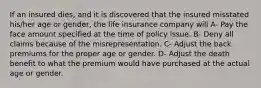 If an insured dies, and it is discovered that the insured misstated his/her age or gender, the life insurance company will A- Pay the face amount specified at the time of policy issue. B- Deny all claims because of the misrepresentation. C- Adjust the back premiums for the proper age or gender. D- Adjust the death benefit to what the premium would have purchased at the actual age or gender.