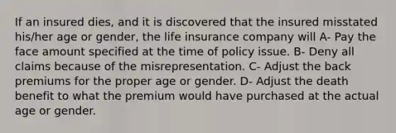 If an insured dies, and it is discovered that the insured misstated his/her age or gender, the life insurance company will A- Pay the face amount specified at the time of policy issue. B- Deny all claims because of the misrepresentation. C- Adjust the back premiums for the proper age or gender. D- Adjust the death benefit to what the premium would have purchased at the actual age or gender.