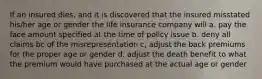 If an insured dies, and it is discovered that the insured misstated his/her age or gender the life insurance company will a. pay the face amount specified at the time of policy issue b. deny all claims bc of the misrepresentation c, adjust the back premiums for the proper age or gender d. adjust the death benefit to what the premium would have purchased at the actual age or gender