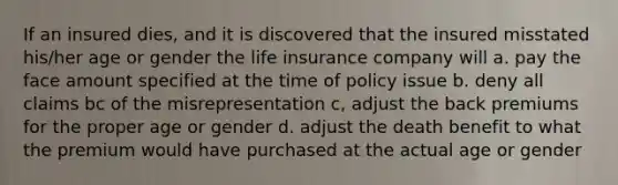 If an insured dies, and it is discovered that the insured misstated his/her age or gender the life insurance company will a. pay the face amount specified at the time of policy issue b. deny all claims bc of the misrepresentation c, adjust the back premiums for the proper age or gender d. adjust the death benefit to what the premium would have purchased at the actual age or gender