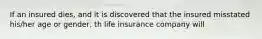 If an insured dies, and it is discovered that the insured misstated his/her age or gender, th life insurance company will