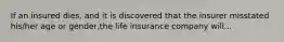 If an insured dies, and it is discovered that the insurer misstated his/her age or gender,the life insurance company will...