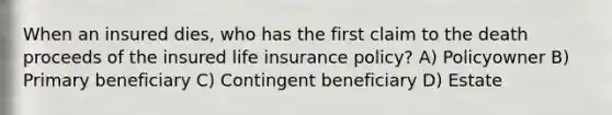 When an insured dies, who has the first claim to the death proceeds of the insured life insurance policy? A) Policyowner B) Primary beneficiary C) Contingent beneficiary D) Estate