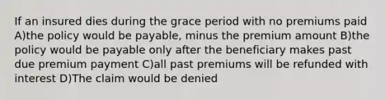 If an insured dies during the grace period with no premiums paid A)the policy would be payable, minus the premium amount B)the policy would be payable only after the beneficiary makes past due premium payment C)all past premiums will be refunded with interest D)The claim would be denied