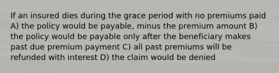 If an insured dies during the grace period with no premiums paid A) the policy would be payable, minus the premium amount B) the policy would be payable only after the beneficiary makes past due premium payment C) all past premiums will be refunded with interest D) the claim would be denied