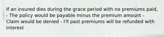 If an insured dies during the grace period with no premiums paid, - The policy would be payable minus the premium amount - Claim would be denied - I'll past premiums will be refunded with interest