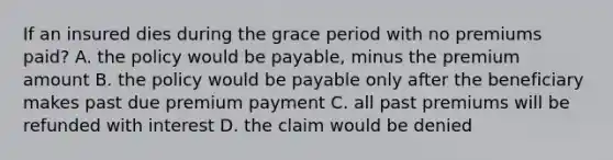 If an insured dies during the grace period with no premiums paid? A. the policy would be payable, minus the premium amount B. the policy would be payable only after the beneficiary makes past due premium payment C. all past premiums will be refunded with interest D. the claim would be denied