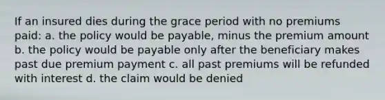 If an insured dies during the grace period with no premiums paid: a. the policy would be payable, minus the premium amount b. the policy would be payable only after the beneficiary makes past due premium payment c. all past premiums will be refunded with interest d. the claim would be denied