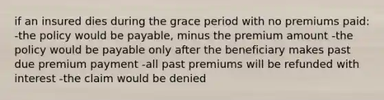 if an insured dies during the grace period with no premiums paid: -the policy would be payable, minus the premium amount -the policy would be payable only after the beneficiary makes past due premium payment -all past premiums will be refunded with interest -the claim would be denied