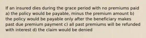 If an insured dies during the grace period with no premiums paid a) the policy would be payable, minus the premium amount b) the policy would be payable only after the beneficiary makes past due premium payment c) all past premiums will be refunded with interest d) the claim would be denied