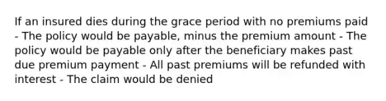 If an insured dies during the grace period with no premiums paid - The policy would be payable, minus the premium amount - The policy would be payable only after the beneficiary makes past due premium payment - All past premiums will be refunded with interest - The claim would be denied