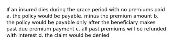 If an insured dies during the grace period with no premiums paid a. the policy would be payable, minus the premium amount b. the policy would be payable only after the beneficiary makes past due premium payment c. all past premiums will be refunded with interest d. the claim would be denied