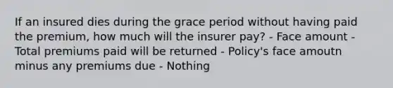 If an insured dies during the grace period without having paid the premium, how much will the insurer pay? - Face amount - Total premiums paid will be returned - Policy's face amoutn minus any premiums due - Nothing