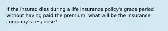 If the insured dies during a life insurance policy's grace period without having paid the premium, what will be the insurance company's response?