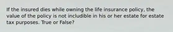 If the insured dies while owning the life insurance policy, the value of the policy is not includible in his or her estate for estate tax purposes. True or False?