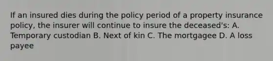 If an insured dies during the policy period of a property insurance policy, the insurer will continue to insure the deceased's: A. Temporary custodian B. Next of kin C. The mortgagee D. A loss payee