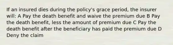 If an insured dies during the policy's grace period, the insurer will: A Pay the death benefit and waive the premium due B Pay the death benefit, less the amount of premium due C Pay the death benefit after the beneficiary has paid the premium due D Deny the claim