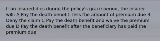 If an insured dies during the policy's grace period, the insurer will: A Pay the death benefit, less the amount of premium due B Deny the claim C Pay the death benefit and waive the premium due D Pay the death benefit after the beneficiary has paid the premium due