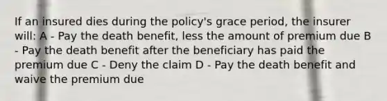 If an insured dies during the policy's grace period, the insurer will: A - Pay the death benefit, less the amount of premium due B - Pay the death benefit after the beneficiary has paid the premium due C - Deny the claim D - Pay the death benefit and waive the premium due