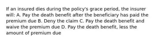 If an insured dies during the policy's grace period, the insurer will: A. Pay the death benefit after the beneficiary has paid the premium due B. Deny the claim C. Pay the death benefit and waive the premium due D. Pay the death benefit, less the amount of premium due