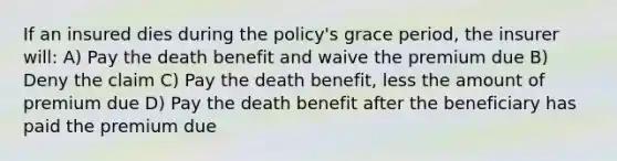 If an insured dies during the policy's grace period, the insurer will: A) Pay the death benefit and waive the premium due B) Deny the claim C) Pay the death benefit, less the amount of premium due D) Pay the death benefit after the beneficiary has paid the premium due