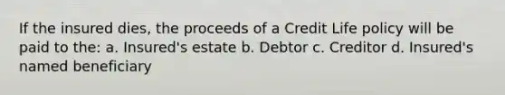 If the insured dies, the proceeds of a Credit Life policy will be paid to the: a. Insured's estate b. Debtor c. Creditor d. Insured's named beneficiary