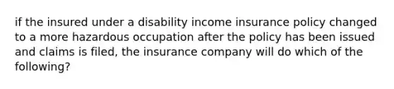 if the insured under a disability income insurance policy changed to a more hazardous occupation after the policy has been issued and claims is filed, the insurance company will do which of the following?