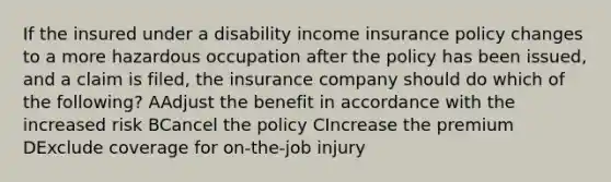 If the insured under a disability income insurance policy changes to a more hazardous occupation after the policy has been issued, and a claim is filed, the insurance company should do which of the following? AAdjust the benefit in accordance with the increased risk BCancel the policy CIncrease the premium DExclude coverage for on-the-job injury