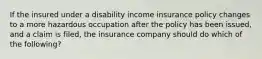 If the insured under a disability income insurance policy changes to a more hazardous occupation after the policy has been issued, and a claim is filed, the insurance company should do which of the following?