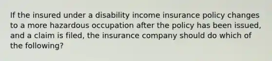 If the insured under a disability income insurance policy changes to a more hazardous occupation after the policy has been issued, and a claim is filed, the insurance company should do which of the following?