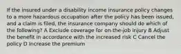 If the insured under a disability income insurance policy changes to a more hazardous occupation after the policy has been issued, and a claim is filed, the insurance company should do which of the following? A Exclude coverage for on-the-job injury B Adjust the benefit in accordance with the increased risk C Cancel the policy D Increase the premium