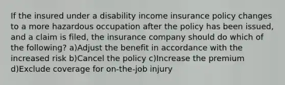 If the insured under a disability income insurance policy changes to a more hazardous occupation after the policy has been issued, and a claim is filed, the insurance company should do which of the following? a)Adjust the benefit in accordance with the increased risk b)Cancel the policy c)Increase the premium d)Exclude coverage for on-the-job injury