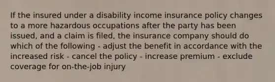 If the insured under a disability income insurance policy changes to a more hazardous occupations after the party has been issued, and a claim is filed, the insurance company should do which of the following - adjust the benefit in accordance with the increased risk - cancel the policy - increase premium - exclude coverage for on-the-job injury