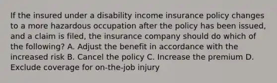 If the insured under a disability income insurance policy changes to a more hazardous occupation after the policy has been issued, and a claim is filed, the insurance company should do which of the following? A. Adjust the benefit in accordance with the increased risk B. Cancel the policy C. Increase the premium D. Exclude coverage for on-the-job injury