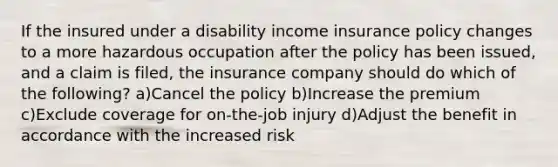 If the insured under a disability income insurance policy changes to a more hazardous occupation after the policy has been issued, and a claim is filed, the insurance company should do which of the following? a)Cancel the policy b)Increase the premium c)Exclude coverage for on-the-job injury d)Adjust the benefit in accordance with the increased risk