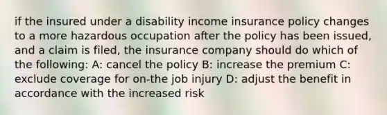 if the insured under a disability income insurance policy changes to a more hazardous occupation after the policy has been issued, and a claim is filed, the insurance company should do which of the following: A: cancel the policy B: increase the premium C: exclude coverage for on-the job injury D: adjust the benefit in accordance with the increased risk